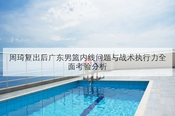 周琦复出后广东男篮内线问题与战术执行力全面考验分析（LeyuSports）